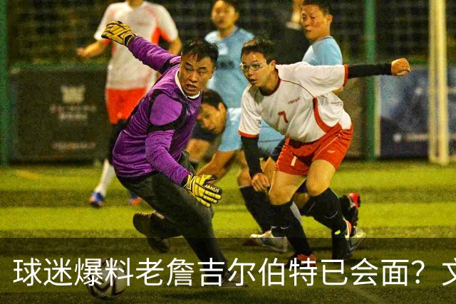 球迷爆料老詹吉尔伯特已会面？文胖：不清楚 但14年他们就会面过